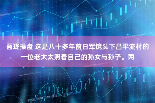 盈珑操盘 这是八十多年前日军镜头下昌平流村的一位老太太照看自己的孙女与孙子。两