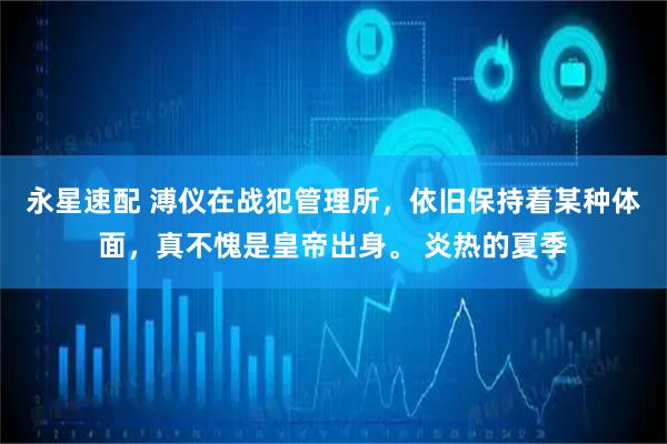 永星速配 溥仪在战犯管理所，依旧保持着某种体面，真不愧是皇帝出身。 炎热的夏季