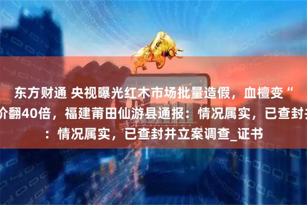东方财通 央视曝光红木市场批量造假，血檀变“小叶紫檀”，身价翻40倍，福建莆田仙游县通报：情况属实，已查封并立案调查_证书