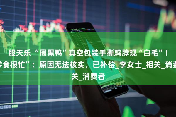 股天乐 “周黑鸭”真空包装手撕鸡脖现“白毛”！“零食很忙”：原因无法核实，已补偿_李女士_相关_消费者