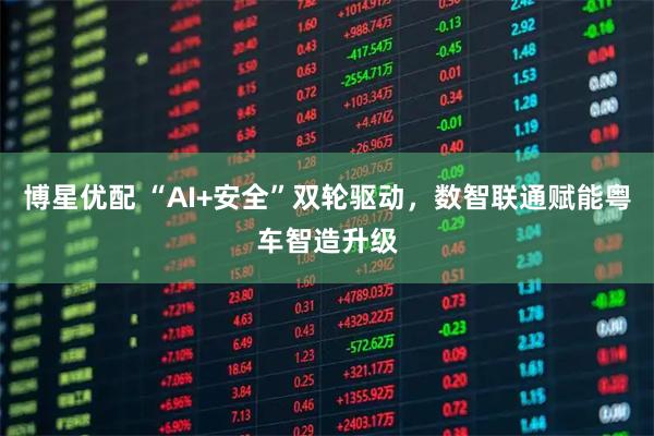 博星优配 “AI+安全”双轮驱动，数智联通赋能粤车智造升级