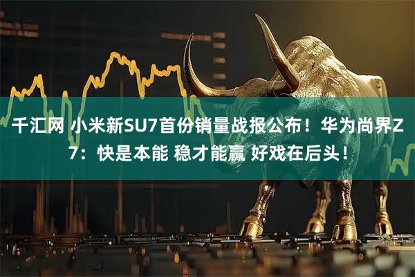 千汇网 小米新SU7首份销量战报公布!华为尚界Z7:快是本能 稳才能赢 好戏在后头!