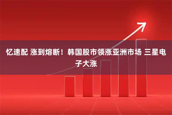 忆速配 涨到熔断!韩国股市领涨亚洲市场 三星电子大涨