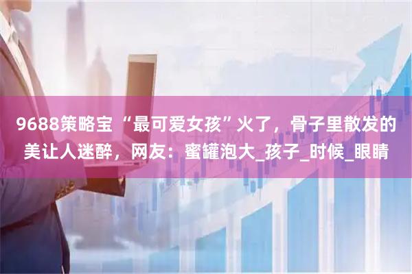 9688策略宝 “最可爱女孩”火了,骨子里散发的美让人迷醉,网友:蜜罐泡大_孩子_时候_眼睛