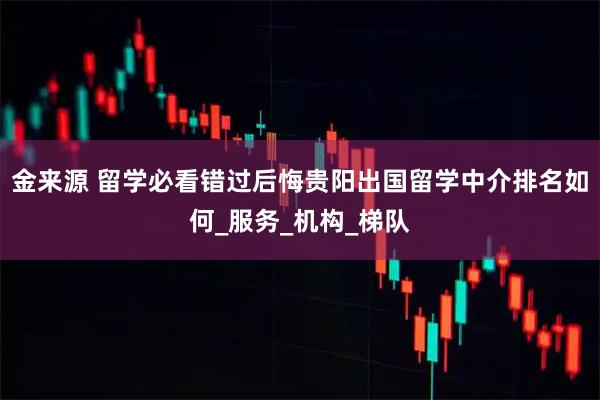 金来源 留学必看错过后悔贵阳出国留学中介排名如何_服务_机构_梯队