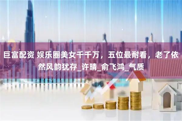 巨富配资 娱乐圈美女千千万，五位最耐看，老了依然风韵犹存_许晴_俞飞鸿_气质