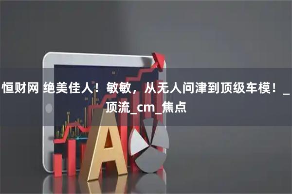 恒财网 绝美佳人！敏敏，从无人问津到顶级车模！_顶流_cm_焦点