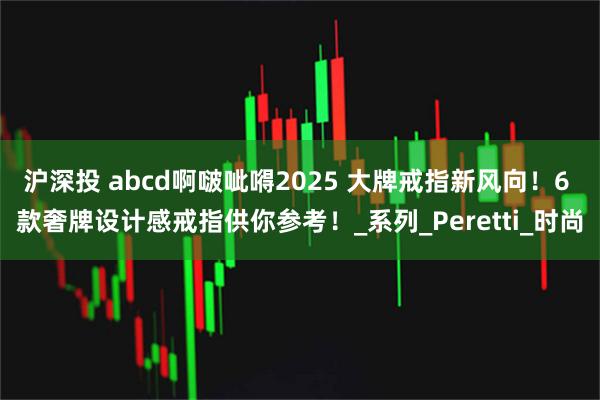 沪深投 abcd啊啵呲嘚2025 大牌戒指新风向!6 款奢牌设计感戒指供你参考!_系列_Peretti_时尚