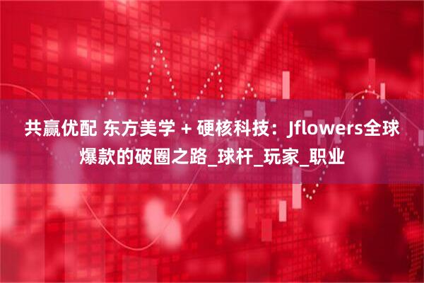 共赢优配 东方美学 + 硬核科技：Jflowers全球爆款的破圈之路_球杆_玩家_职业