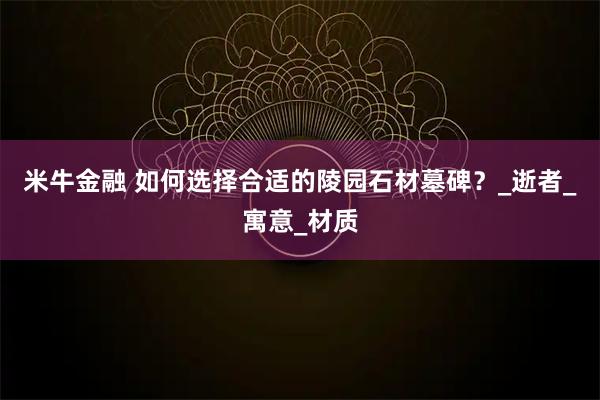 米牛金融 如何选择合适的陵园石材墓碑？_逝者_寓意_材质